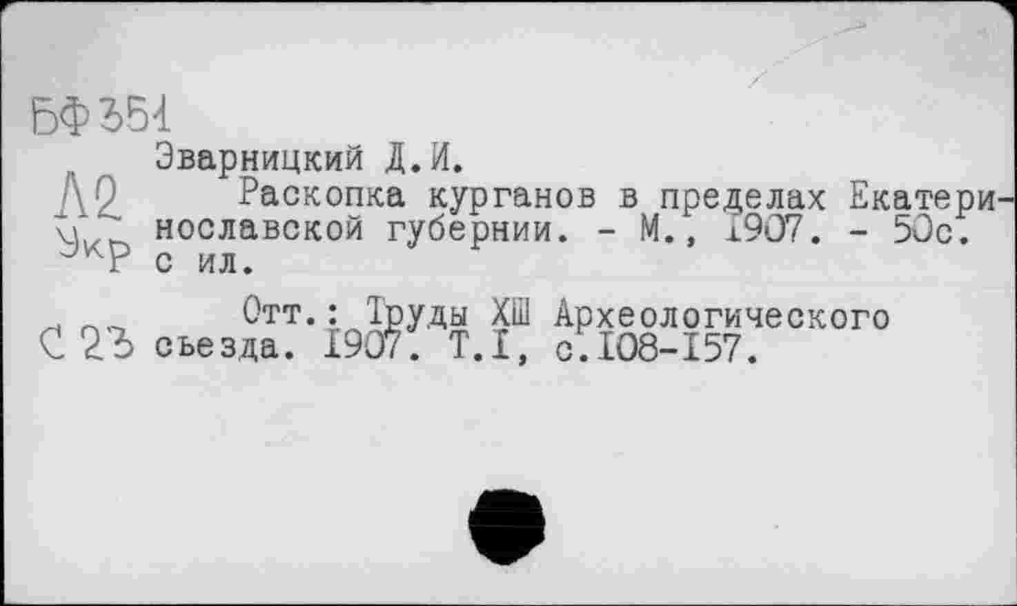 ﻿БФ 354
Эварницкий Д.И.
Раскопка курганов в пределах Екатери
V нославской губернии. - М., ±907. - 50с. с ил.
Отт.: Труды ХШ Археологического
С 23 съезда. 1907. T.I, с.108-157.